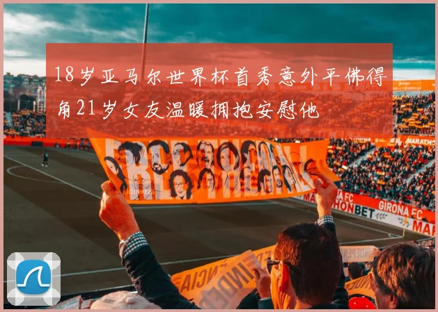 18岁亚马尔世界杯首秀意外平佛得角21岁女友温暖拥抱安慰他