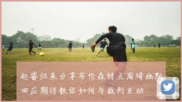 赵睿归来分享布伦森特点周琦幽默回应期待教你如何与裁判互动