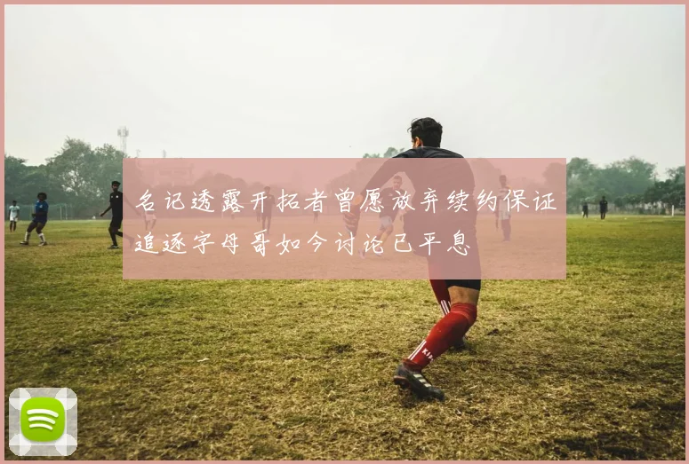 名记透露开拓者曾愿放弃续约保证追逐字母哥如今讨论已平息