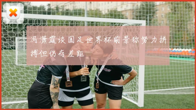 冯潇霆谈国足世界杯前景称努力拼搏但仍存差距