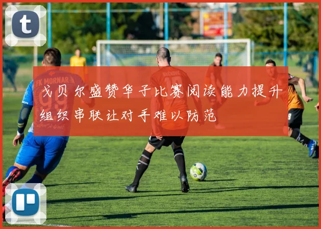 戈贝尔盛赞华子比赛阅读能力提升组织串联让对手难以防范
