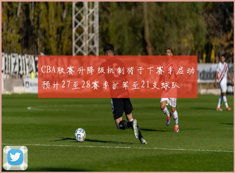 CBA联赛升降级机制将于下赛季启动预计27至28赛季扩军至21支球队