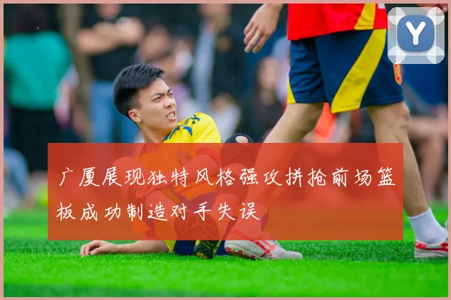 广厦展现独特风格强攻拼抢前场篮板成功制造对手失误
