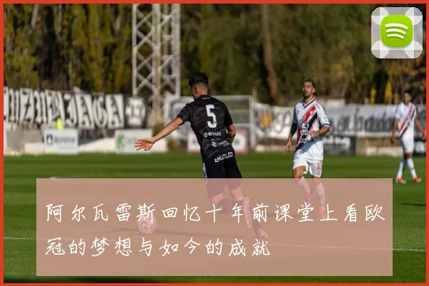 阿尔瓦雷斯回忆十年前课堂上看欧冠的梦想与如今的成就