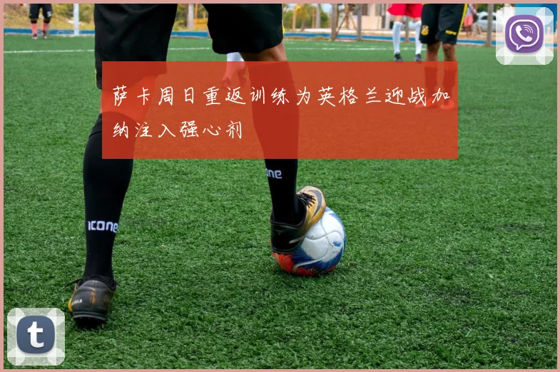 萨卡周日重返训练为英格兰迎战加纳注入强心剂