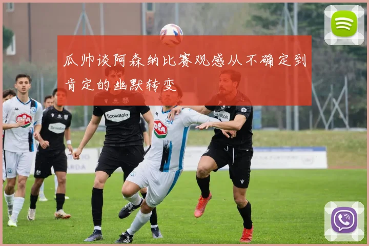 瓜帅谈阿森纳比赛观感从不确定到肯定的幽默转变