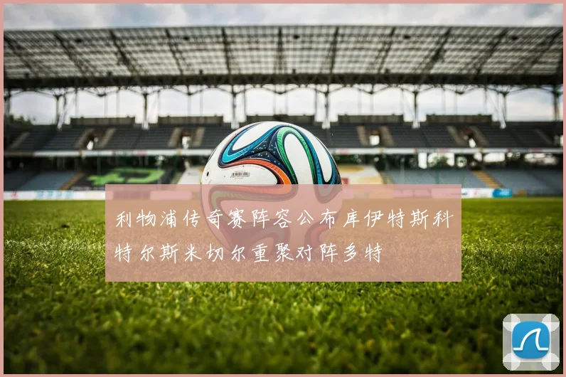利物浦传奇赛阵容公布库伊特斯科特尔斯米切尔重聚对阵多特
