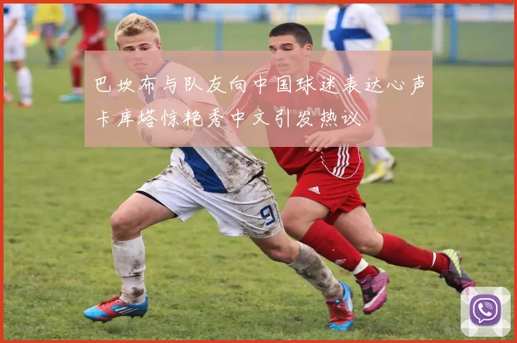 巴坎布与队友向中国球迷表达心声卡库塔惊艳秀中文引发热议