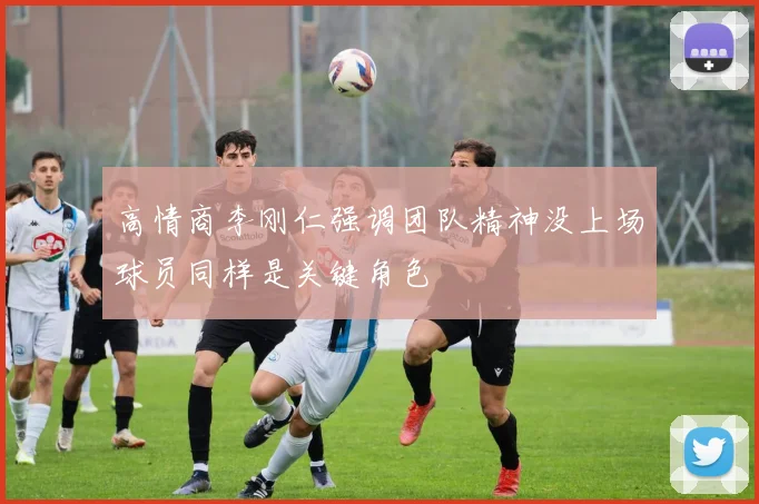 高情商李刚仁强调团队精神没上场球员同样是关键角色