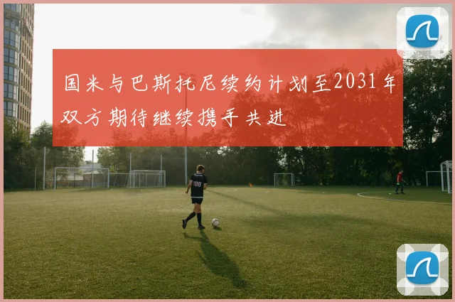 国米与巴斯托尼续约计划至2031年双方期待继续携手共进