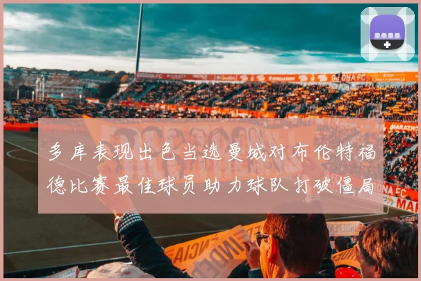 多库表现出色当选曼城对布伦特福德比赛最佳球员助力球队打破僵局