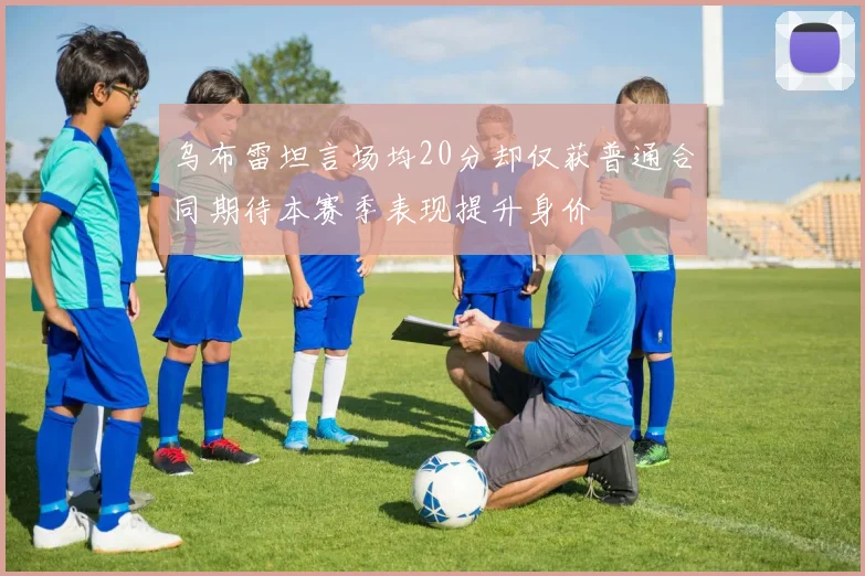 乌布雷坦言场均20分却仅获普通合同期待本赛季表现提升身价
