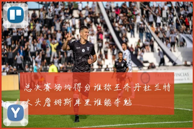 总决赛场均得分谁称王乔丹杜兰特大头詹姆斯库里谁能夺魁