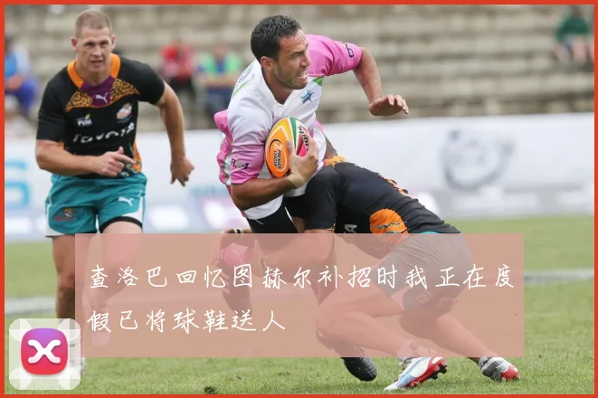 查洛巴回忆图赫尔补招时我正在度假已将球鞋送人