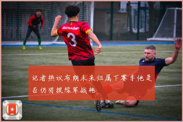 记者热议布朗未来归属下赛季他是否仍将披绿军战袍