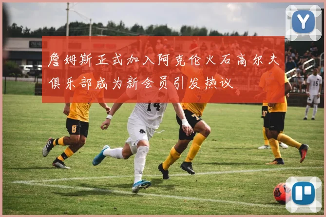 詹姆斯正式加入阿克伦火石高尔夫俱乐部成为新会员引发热议