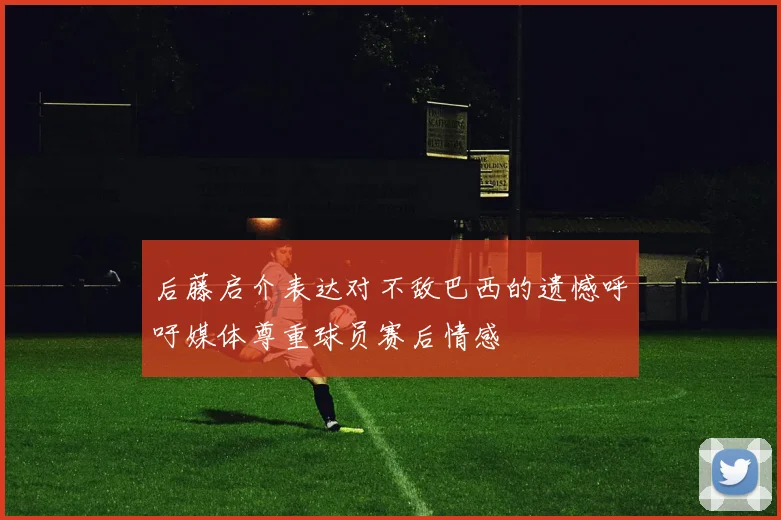 后藤启介表达对不敌巴西的遗憾呼吁媒体尊重球员赛后情感