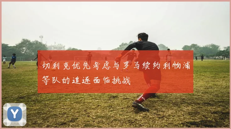 切利克优先考虑与罗马续约利物浦等队的追逐面临挑战