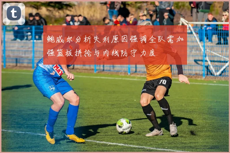 鲍威尔分析失利原因强调全队需加强篮板拼抢与内线防守力度