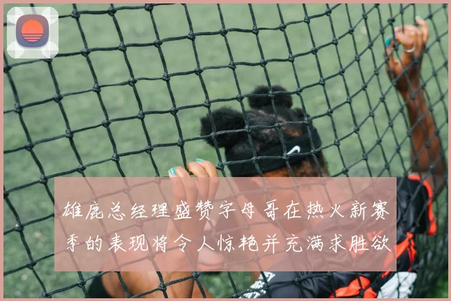 雄鹿总经理盛赞字母哥在热火新赛季的表现将令人惊艳并充满求胜欲