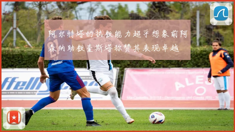 阿尔特塔的执教能力超乎想象前阿森纳助教奎斯塔称赞其表现卓越