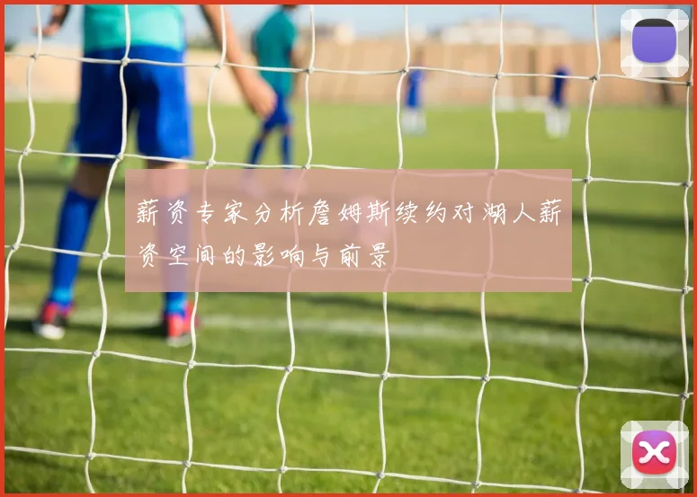 薪资专家分析詹姆斯续约对湖人薪资空间的影响与前景