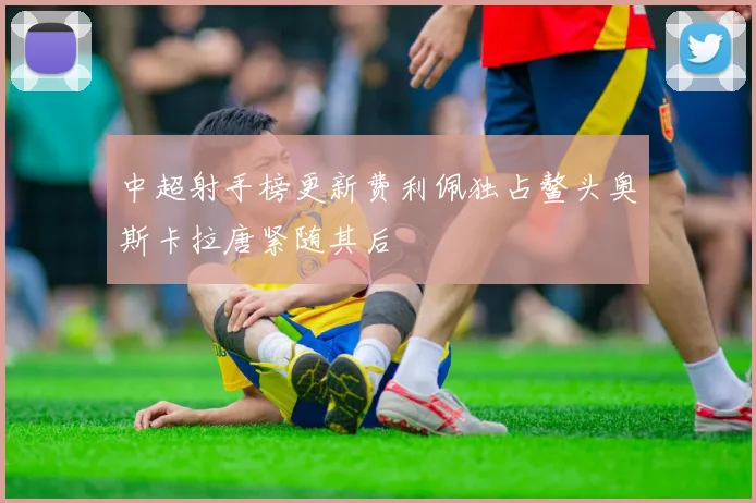 中超射手榜更新费利佩独占鳌头奥斯卡拉唐紧随其后
