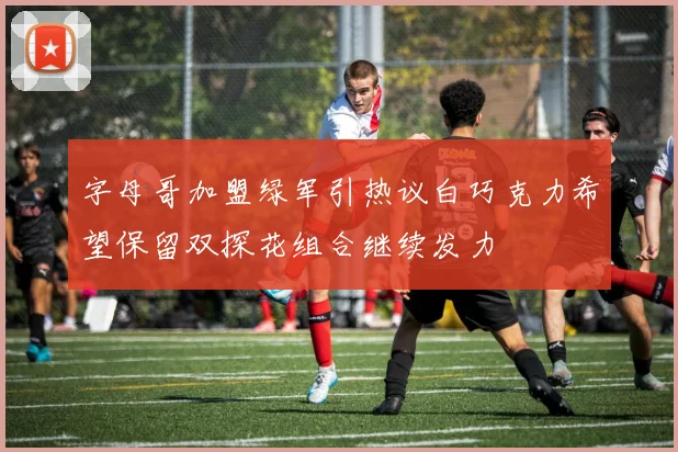 字母哥加盟绿军引热议白巧克力希望保留双探花组合继续发力