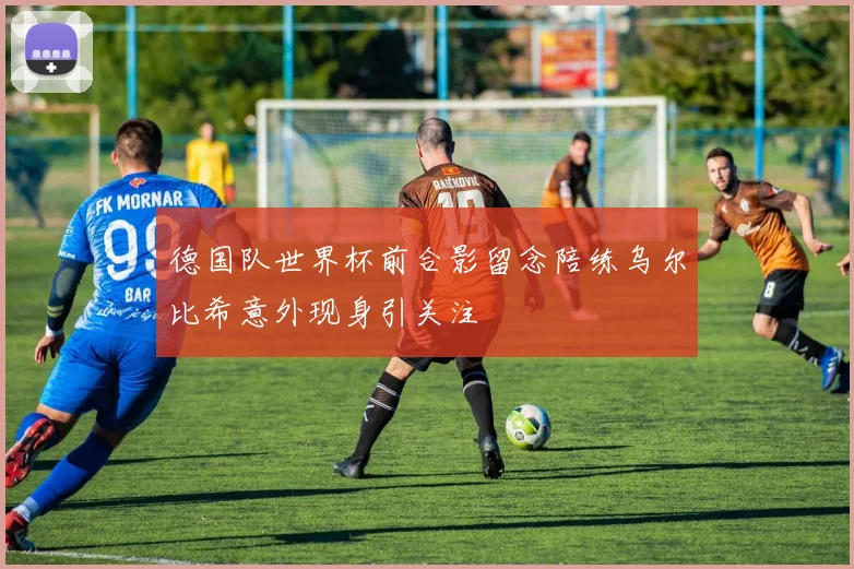 德国队世界杯前合影留念陪练乌尔比希意外现身引关注